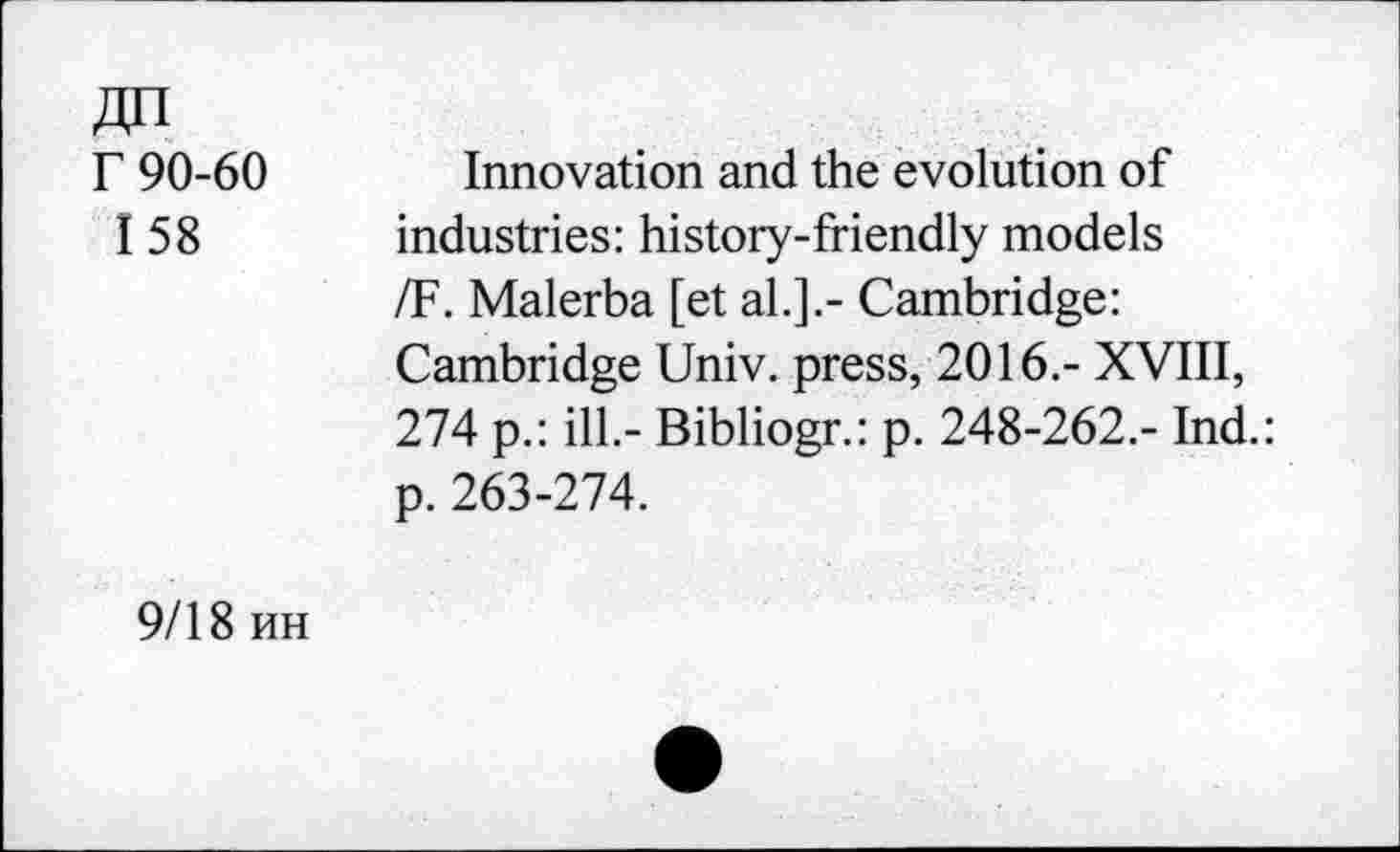 ﻿Jin
r 90-60
I 58
Innovation and the evolution of industries: history-friendly models /F. Malerba [et al.].- Cambridge: Cambridge Univ, press, 2016.- XVIII, 274 p.: ill.- Bibliogr.: p. 248-262.- Ind.: p. 263-274.
9/18 hh